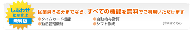 しあわせ勤怠管理無料版
従業員５名分までならすべての機能を無料でご利用いただけます
●タイムカード機能●自動給与計算●ケータイからシフト申請●シフト作成