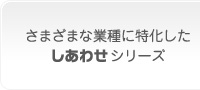 さまざまな業種に特化した
しあわせシリーズ